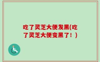 吃了灵芝大便发黑(吃了灵芝大便变黑了！)