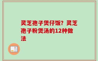 灵芝孢子煲仔饭？灵芝孢子粉煲汤的12种做法