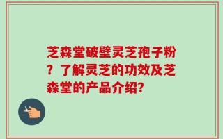 芝森堂破壁灵芝孢子粉？了解灵芝的功效及芝森堂的产品介绍？