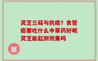 灵芝三萜与抗癌？食管癌要吃什么中草药好呢灵芝能起到效果吗
