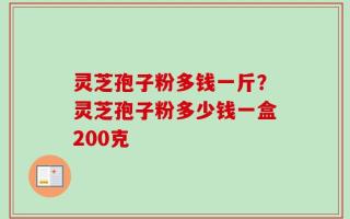 灵芝孢子粉多钱一斤？灵芝孢子粉多少钱一盒200克