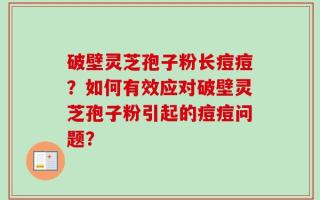 破壁灵芝孢子粉长痘痘？如何有效应对破壁灵芝孢子粉引起的痘痘问题？