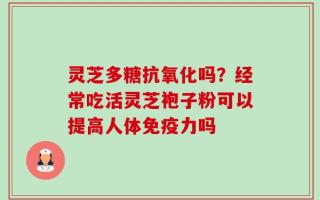 灵芝多糖抗氧化吗？经常吃活灵芝袍子粉可以提高人体免疫力吗
