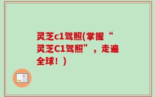 灵芝c1驾照(掌握“灵芝C1驾照”，走遍全球！)