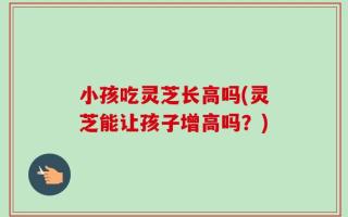 小孩吃灵芝长高吗(灵芝能让孩子增高吗？)
