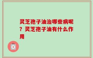 灵芝孢子油治哪些病呢？灵芝孢子油有什么作用
