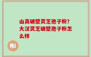 山高破壁灵芝孢子粉？大汉灵芝破壁孢子粉怎么样