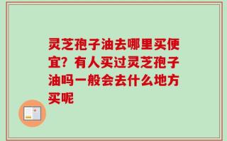 灵芝孢子油去哪里买便宜？有人买过灵芝孢子油吗一般会去什么地方买呢