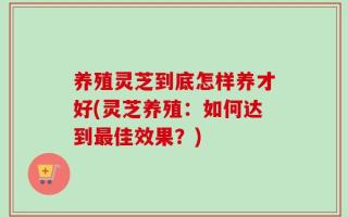 养殖灵芝到底怎样养才好(灵芝养殖：如何达到最佳效果？)