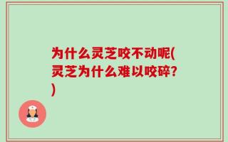 为什么灵芝咬不动呢(灵芝为什么难以咬碎？)