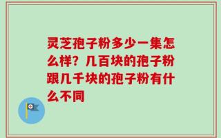 灵芝孢子粉多少一集怎么样？几百块的孢子粉跟几千块的孢子粉有什么不同