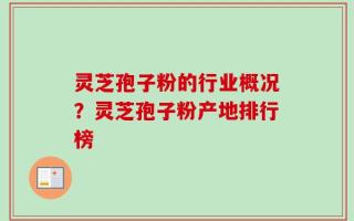 灵芝孢子粉的行业概况？灵芝孢子粉产地排行榜