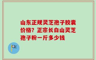 山东正规灵芝孢子胶囊价格？正宗长白山灵芝孢子粉一斤多少钱