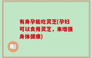 有身孕能吃灵芝(孕妇可以食用灵芝，来增强身体健康)
