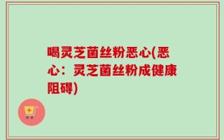 喝灵芝菌丝粉恶心(恶心：灵芝菌丝粉成健康阻碍)