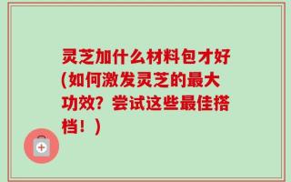 灵芝加什么材料包才好(如何激发灵芝的最大功效？尝试这些最佳搭档！)