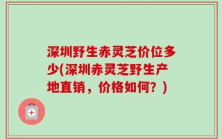 深圳野生赤灵芝价位多少(深圳赤灵芝野生产地直销，价格如何？)