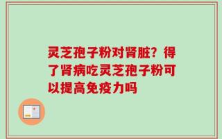 灵芝孢子粉对肾脏？得了肾病吃灵芝孢子粉可以提高免疫力吗