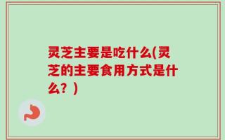 灵芝主要是吃什么(灵芝的主要食用方式是什么？)