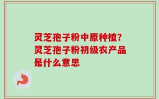 灵芝孢子粉中原种植？灵芝孢子粉初级农产品是什么意思