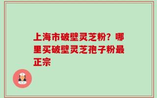 上海市破壁灵芝粉？哪里买破壁灵芝孢子粉最正宗