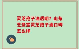 灵芝孢子油透明？山东芝圣堂灵芝孢子油口碑怎么样