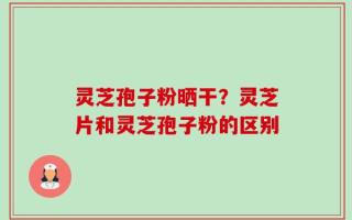 灵芝孢子粉晒干？灵芝片和灵芝孢子粉的区别