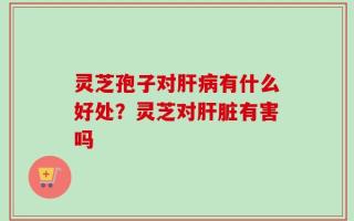 灵芝孢子对肝病有什么好处？灵芝对肝脏有害吗