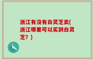 浙江有没有白灵芝卖(浙江哪里可以买到白灵芝？)