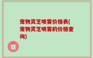 宠物灵芝喷雾价格表(宠物灵芝喷雾的价格查询)