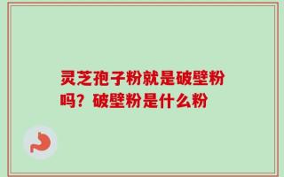 灵芝孢子粉就是破壁粉吗？破壁粉是什么粉