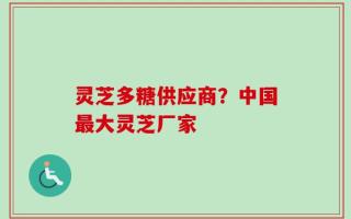 灵芝多糖供应商？中国最大灵芝厂家