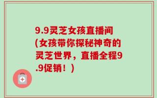 9.9灵芝女孩直播间(女孩带你探秘神奇的灵芝世界，直播全程9.9促销！)