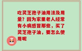 吃灵芝孢子油用法及用量？因为家里老人经常有小病感冒那些，买了灵芝孢子油，要怎么使用呢