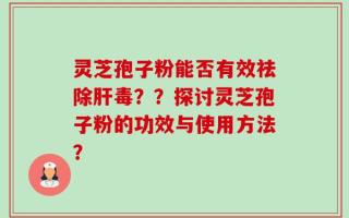 灵芝孢子粉能否有效祛除肝毒？？探讨灵芝孢子粉的功效与使用方法？