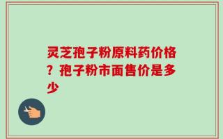 灵芝孢子粉原料药价格？孢子粉市面售价是多少