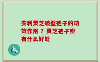 安利灵芝破壁孢子的功效作用 ？灵芝孢子粉有什么好处