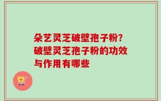 朵艺灵芝破壁孢子粉？破壁灵芝孢子粉的功效与作用有哪些
