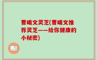曹曦文灵芝(曹曦文推荐灵芝——给你健康的小秘密)