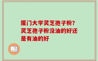 厦门大学灵芝孢子粉？灵芝孢子粉没油的好还是有油的好