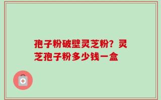 孢子粉破壁灵芝粉？灵芝孢子粉多少钱一盒