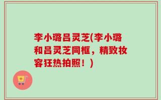 李小璐吕灵芝(李小璐和吕灵芝同框，精致妆容狂热拍照！)