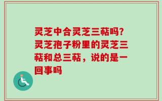 灵芝中合灵芝三萜吗？灵芝孢子粉里的灵芝三萜和总三萜，说的是一回事吗