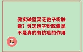 健实破壁灵芝孢子粉胶囊？灵芝孢子粉胶囊是不是真的有抗癌的作用