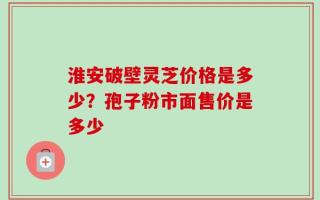淮安破壁灵芝价格是多少？孢子粉市面售价是多少