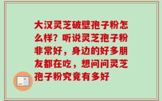 大汉灵芝破壁孢子粉怎么样？听说灵芝孢子粉非常好，身边的好多朋友都在吃，想问问灵芝孢子粉究竟有多好