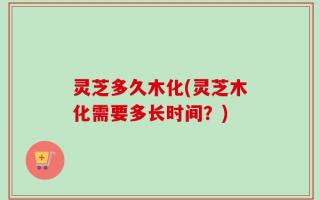 灵芝多久木化(灵芝木化需要多长时间？)