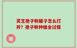 灵芝孢子粉罐子怎么打开？孢子粉种植全过程