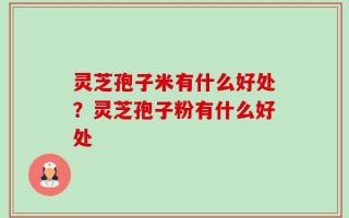 灵芝孢子米有什么好处？灵芝孢子粉有什么好处