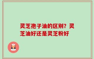 灵芝孢子油的区别？灵芝油好还是灵芝粉好